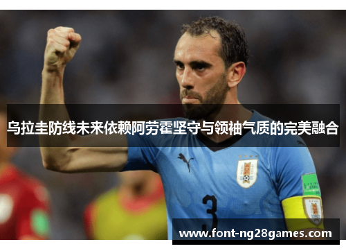 乌拉圭防线未来依赖阿劳霍坚守与领袖气质的完美融合 乌拉圭防线未来依赖阿劳霍坚守与领袖气质的完美融合