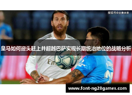 皇马如何迎头赶上并超越巴萨实现长期统治地位的战略分析 皇马如何迎头赶上并超越巴萨实现长期统治地位的战略分析