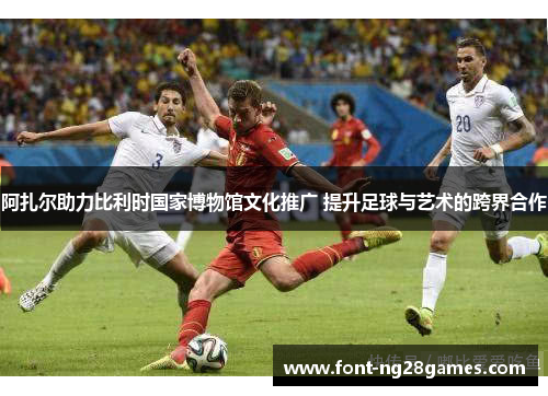 阿扎尔助力比利时国家博物馆文化推广 提升足球与艺术的跨界合作 阿扎尔助力比利时国家博物馆文化推广 提升足球与艺术的跨界合作