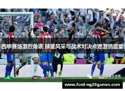 西甲赛场激烈角逐 球星风采与战术对决点燃激情盛宴