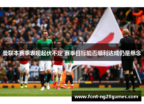 曼联本赛季表现起伏不定 赛季目标能否顺利达成仍是悬念