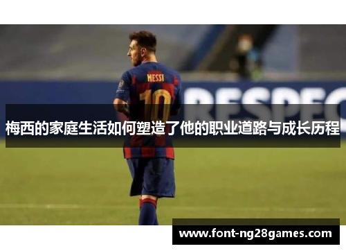 梅西的家庭生活如何塑造了他的职业道路与成长历程