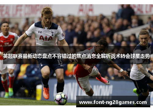 英超联赛最新动态盘点不容错过的焦点消息全解析战术转会球星走势